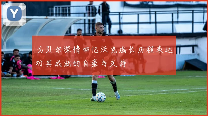 戈贝尔深情回忆沃克成长历程表达对其成就的自豪与支持