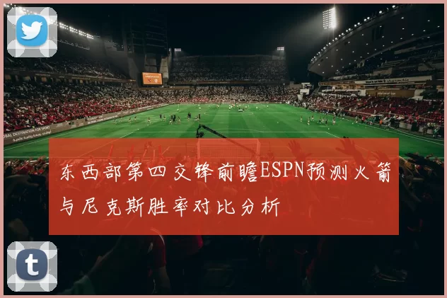 东西部第四交锋前瞻ESPN预测火箭与尼克斯胜率对比分析