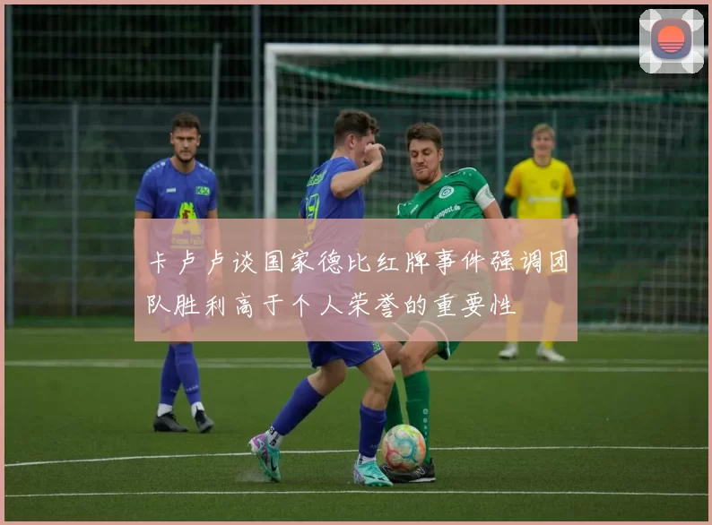 卡卢卢谈国家德比红牌事件强调团队胜利高于个人荣誉的重要性