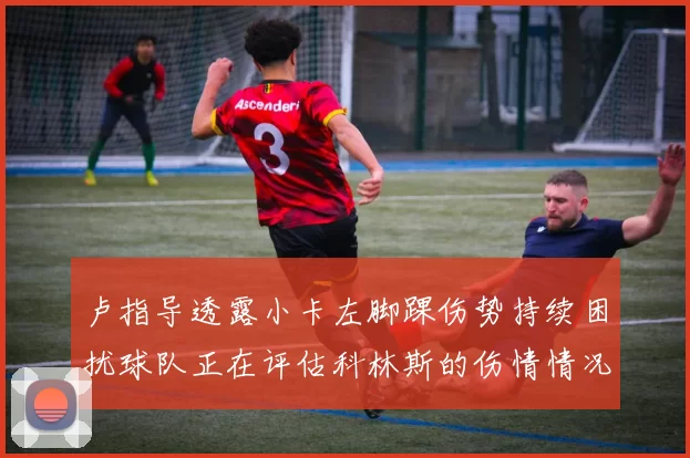 卢指导透露小卡左脚踝伤势持续困扰球队正在评估科林斯的伤情情况