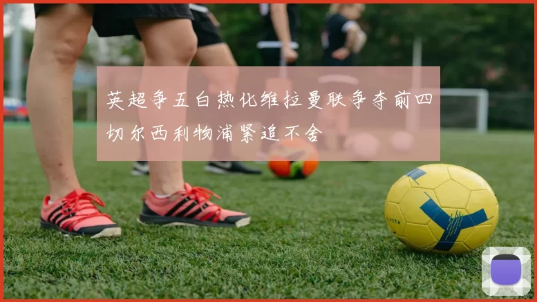 英超争五白热化维拉曼联争夺前四切尔西利物浦紧追不舍