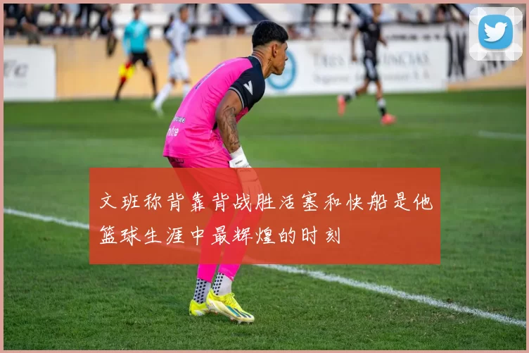 文班称背靠背战胜活塞和快船是他篮球生涯中最辉煌的时刻