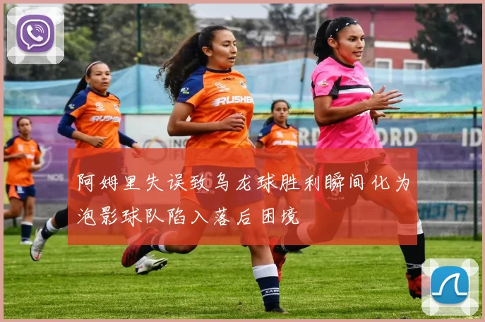 阿姆里失误致乌龙球胜利瞬间化为泡影球队陷入落后困境