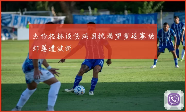 杰伦格林谈伤病困扰渴望重返赛场却屡遭波折