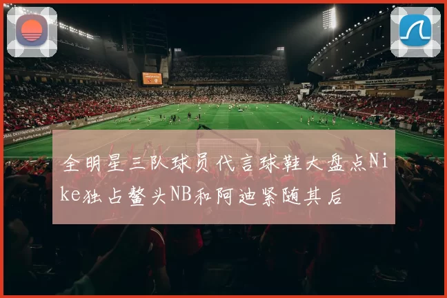 全明星三队球员代言球鞋大盘点Nike独占鳌头NB和阿迪紧随其后