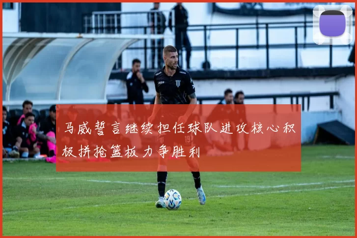 马威誓言继续担任球队进攻核心积极拼抢篮板力争胜利