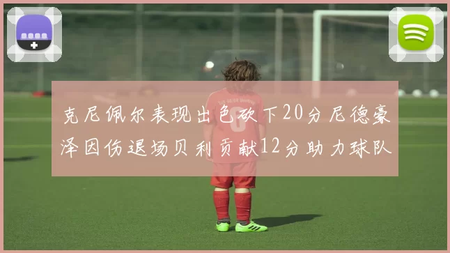 克尼佩尔表现出色砍下20分尼德豪泽因伤退场贝利贡献12分助力球队