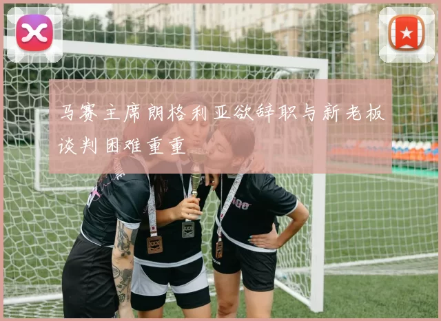 马赛主席朗格利亚欲辞职与新老板谈判困难重重