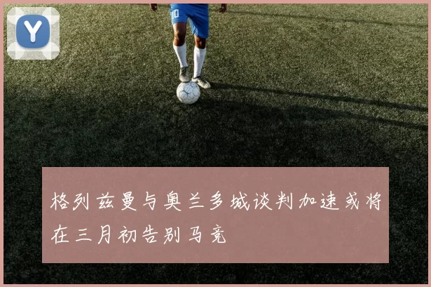 格列兹曼与奥兰多城谈判加速或将在三月初告别马竞