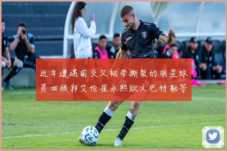 近年遭遇前交叉韧带撕裂的明星球员回顾郭艾伦崔永熙欧文巴特勒等人