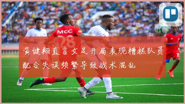 黄健翔直言女足开局表现糟糕队员配合失误频繁导致战术混乱