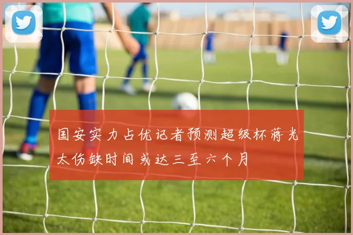 国安实力占优记者预测超级杯蒋光太伤缺时间或达三至六个月