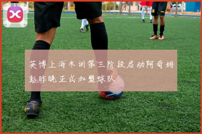 英博上海冬训第三阶段启动阿奇姆彭昨晚正式加盟球队
