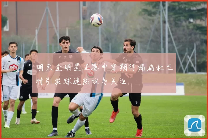 明天全明星正赛申京期待痛扁杜兰特引发球迷热议与关注