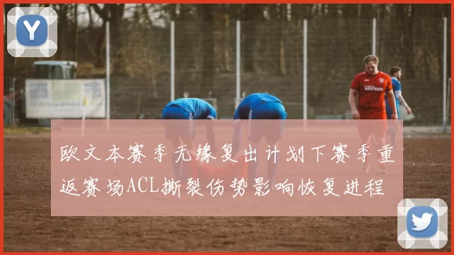 欧文本赛季无缘复出计划下赛季重返赛场ACL撕裂伤势影响恢复进程
