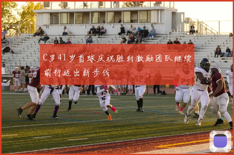 C罗41岁首球庆祝胜利激励团队继续前行迈出新步伐