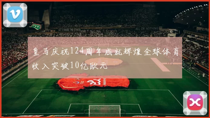 皇马庆祝124周年成就辉煌全球体育收入突破10亿欧元