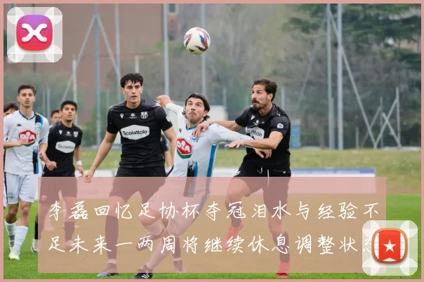 李磊回忆足协杯夺冠泪水与经验不足未来一两周将继续休息调整状态