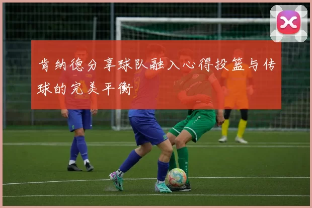肯纳德分享球队融入心得投篮与传球的完美平衡