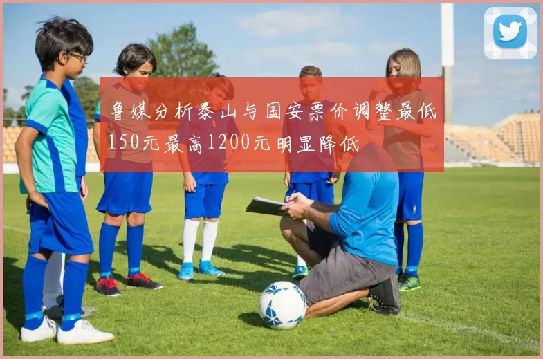 鲁媒分析泰山与国安票价调整最低150元最高1200元明显降低