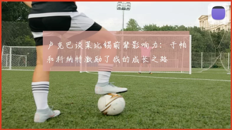 卢克巴谈莱比锡前辈影响力：于帕和科纳特激励了我的成长之路