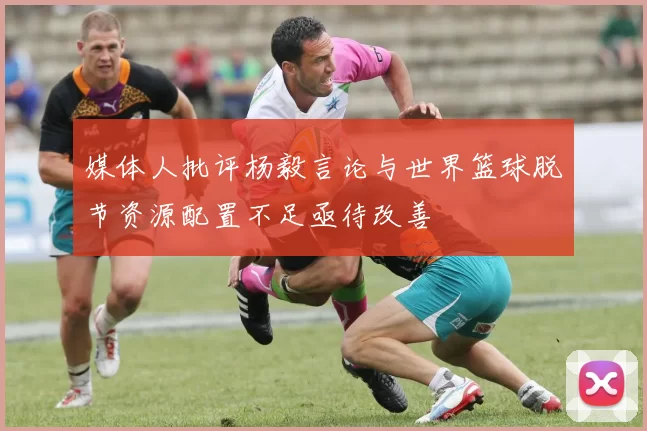 媒体人批评杨毅言论与世界篮球脱节资源配置不足亟待改善