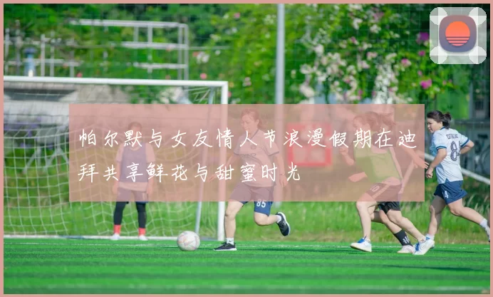 帕尔默与女友情人节浪漫假期在迪拜共享鲜花与甜蜜时光