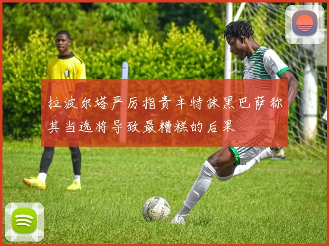 拉波尔塔严厉指责丰特抹黑巴萨称其当选将导致最糟糕的后果