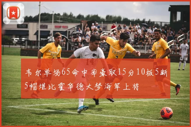 韦尔单场65命中率豪取15分10板5断5帽堪比霍华德大梦海军上将