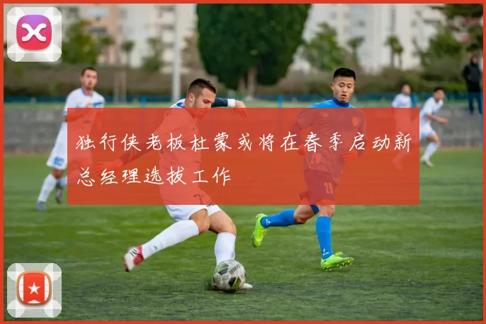 独行侠老板杜蒙或将在春季启动新总经理选拔工作