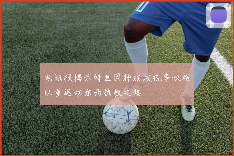 电讯报揭示特里因种族歧视争议难以重返切尔西执教之路
