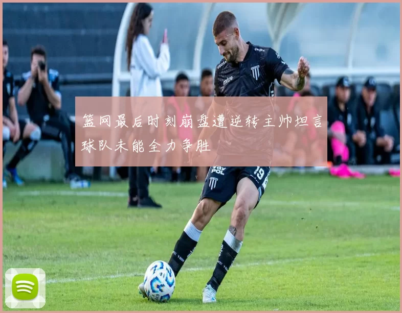 篮网最后时刻崩盘遭逆转主帅坦言球队未能全力争胜