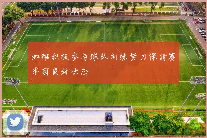 加维积极参与球队训练努力保持赛季前良好状态