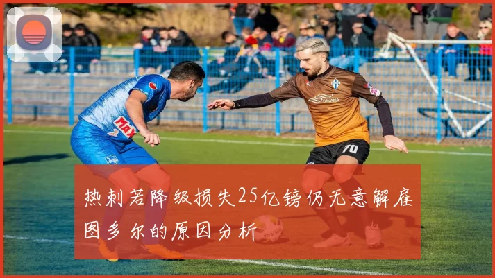 热刺若降级损失25亿镑仍无意解雇图多尔的原因分析