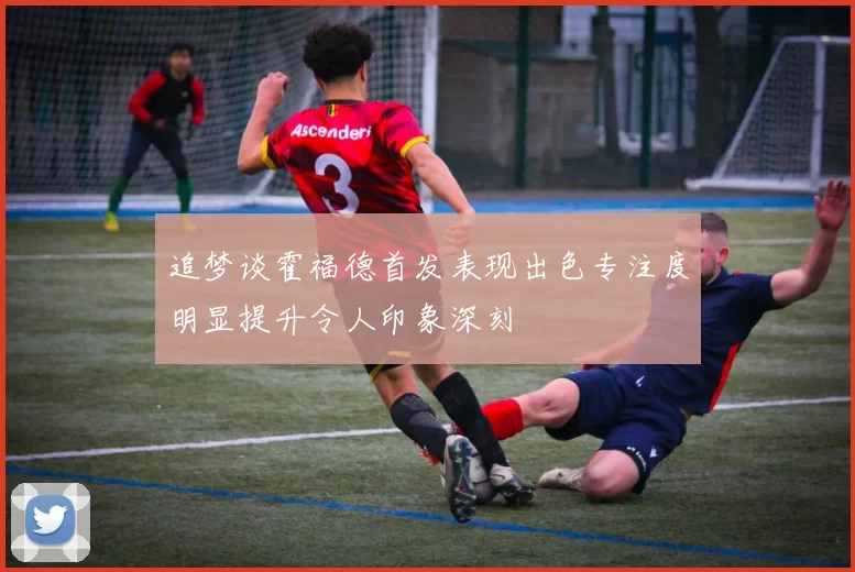 追梦谈霍福德首发表现出色专注度明显提升令人印象深刻