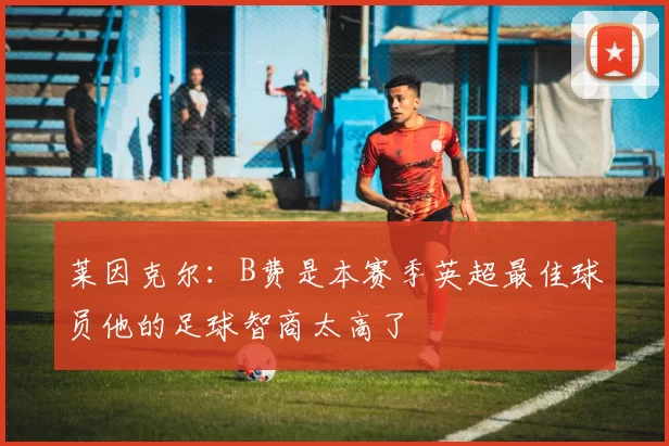 莱因克尔：B费是本赛季英超最佳球员他的足球智商太高了