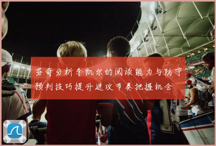 芬奇分析李凯尔的阅读能力与防守预判技巧提升进攻节奏把握机会